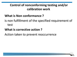 Control of nonconforming testing and/or
calibration work
What is Non conformance ?
is non fulfillment of the specified requirement of
test
What is corrective action ?
Action taken to prevent reoccurrence
 