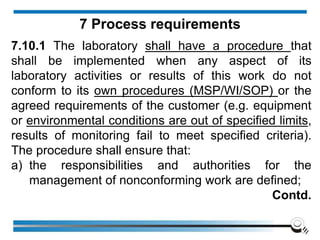 7.10.1 The laboratory shall have a procedure that
shall be implemented when any aspect of its
laboratory activities or results of this work do not
conform to its own procedures (MSP/WI/SOP) or the
agreed requirements of the customer (e.g. equipment
or environmental conditions are out of specified limits,
results of monitoring fail to meet specified criteria).
The procedure shall ensure that:
a) the responsibilities and authorities for the
management of nonconforming work are defined;
Contd.
7 Process requirements
 