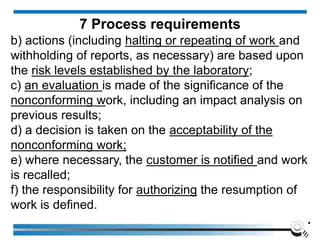 b) actions (including halting or repeating of work and
withholding of reports, as necessary) are based upon
the risk levels established by the laboratory;
c) an evaluation is made of the significance of the
nonconforming work, including an impact analysis on
previous results;
d) a decision is taken on the acceptability of the
nonconforming work;
e) where necessary, the customer is notified and work
is recalled;
f) the responsibility for authorizing the resumption of
work is defined.
.
7 Process requirements
 