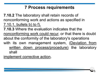7.10.2 The laboratory shall retain records of
nonconforming work and actions as specified in
7.10.1, bullets b) to f).
7.10.3 Where the evaluation indicates that the
nonconforming work could recur, or that there is doubt
about the conformity of the laboratory's operations
with its own management system, (Deviation from
written down process/procedure) the laboratory
shall
implement corrective action.
7 Process requirements
 