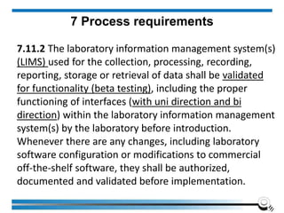 7 Process requirements
7.11.2 The laboratory information management system(s)
(LIMS) used for the collection, processing, recording,
reporting, storage or retrieval of data shall be validated
for functionality (beta testing), including the proper
functioning of interfaces (with uni direction and bi
direction) within the laboratory information management
system(s) by the laboratory before introduction.
Whenever there are any changes, including laboratory
software configuration or modifications to commercial
off-the-shelf software, they shall be authorized,
documented and validated before implementation.
 