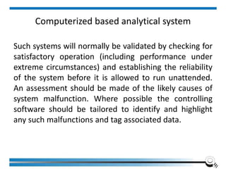 Computerized based analytical system
Such systems will normally be validated by checking for
satisfactory operation (including performance under
extreme circumstances) and establishing the reliability
of the system before it is allowed to run unattended.
An assessment should be made of the likely causes of
system malfunction. Where possible the controlling
software should be tailored to identify and highlight
any such malfunctions and tag associated data.
 