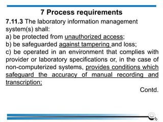 7.11.3 The laboratory information management
system(s) shall:
a) be protected from unauthorized access;
b) be safeguarded against tampering and loss;
c) be operated in an environment that complies with
provider or laboratory specifications or, in the case of
non-computerized systems, provides conditions which
safeguard the accuracy of manual recording and
transcription;
Contd.
7 Process requirements
 