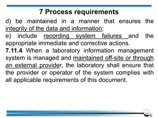 d) be maintained in a manner that ensures the
integrity of the data and information;
e) include recording system failures and the
appropriate immediate and corrective actions.
7.11.4 When a laboratory information management
system is managed and maintained off-site or through
an external provider, the laboratory shall ensure that
the provider or operator of the system complies with
all applicable requirements of this document.
7 Process requirements
 
