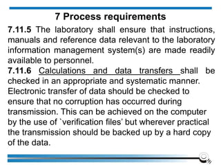 7.11.5 The laboratory shall ensure that instructions,
manuals and reference data relevant to the laboratory
information management system(s) are made readily
available to personnel.
7.11.6 Calculations and data transfers shall be
checked in an appropriate and systematic manner.
Electronic transfer of data should be checked to
ensure that no corruption has occurred during
transmission. This can be achieved on the computer
by the use of `verification files’ but wherever practical
the transmission should be backed up by a hard copy
of the data.
7 Process requirements
 