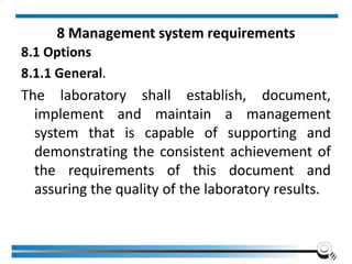8 Management system requirements
8.1 Options
8.1.1 General.
The laboratory shall establish, document,
implement and maintain a management
system that is capable of supporting and
demonstrating the consistent achievement of
the requirements of this document and
assuring the quality of the laboratory results.
 