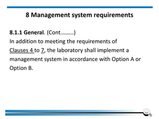 8 Management system requirements
8.1.1 General. (Cont.……..)
In addition to meeting the requirements of
Clauses 4 to 7, the laboratory shall implement a
management system in accordance with Option A or
Option B.
 