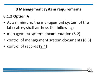 8 Management system requirements
8.1.2 Option A
• As a minimum, the management system of the
laboratory shall address the following:
• management system documentation (8.2)
• control of management system documents (8.3)
• control of records (8.4)
 
