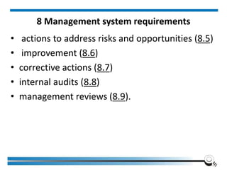 8 Management system requirements
• actions to address risks and opportunities (8.5)
• improvement (8.6)
• corrective actions (8.7)
• internal audits (8.8)
• management reviews (8.9).
 