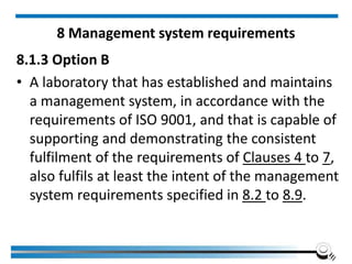 8 Management system requirements
8.1.3 Option B
• A laboratory that has established and maintains
a management system, in accordance with the
requirements of ISO 9001, and that is capable of
supporting and demonstrating the consistent
fulfilment of the requirements of Clauses 4 to 7,
also fulfils at least the intent of the management
system requirements specified in 8.2 to 8.9.
 