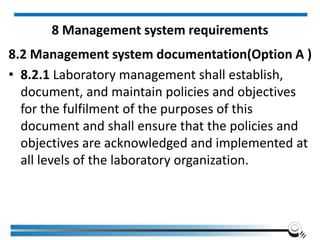 8 Management system requirements
8.2 Management system documentation(Option A )
• 8.2.1 Laboratory management shall establish,
document, and maintain policies and objectives
for the fulfilment of the purposes of this
document and shall ensure that the policies and
objectives are acknowledged and implemented at
all levels of the laboratory organization.
 