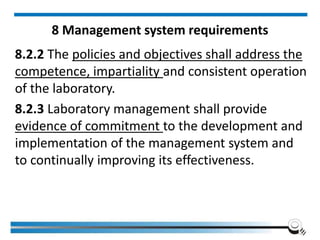 8 Management system requirements
8.2.2 The policies and objectives shall address the
competence, impartiality and consistent operation
of the laboratory.
8.2.3 Laboratory management shall provide
evidence of commitment to the development and
implementation of the management system and
to continually improving its effectiveness.
 