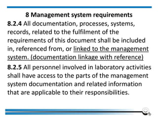 8 Management system requirements
8.2.4 All documentation, processes, systems,
records, related to the fulfilment of the
requirements of this document shall be included
in, referenced from, or linked to the management
system. (documentation linkage with reference)
8.2.5 All personnel involved in laboratory activities
shall have access to the parts of the management
system documentation and related information
that are applicable to their responsibilities.
 