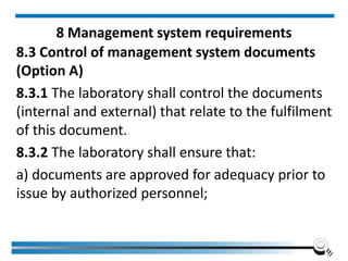 8 Management system requirements
8.3 Control of management system documents
(Option A)
8.3.1 The laboratory shall control the documents
(internal and external) that relate to the fulfilment
of this document.
8.3.2 The laboratory shall ensure that:
a) documents are approved for adequacy prior to
issue by authorized personnel;
 