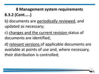 8 Management system requirements
8.3.2 (Cont.….)
b) documents are periodically reviewed, and
updated as necessary;
c) changes and the current revision status of
documents are identified;
d) relevant versions of applicable documents are
available at points of use and, where necessary,
their distribution is controlled;
 