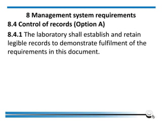 8 Management system requirements
8.4 Control of records (Option A)
8.4.1 The laboratory shall establish and retain
legible records to demonstrate fulfilment of the
requirements in this document.
 