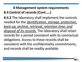 8 Management system requirements
8.4 Control of records (Cont.….)
8.4.2 The laboratory shall implement the controls
needed for the identification, storage, protection,
back-up, archive, retrieval, retention time, and
disposal of its records. The laboratory shall retain
records for a period consistent with its contractual
obligations. Access to these records shall be
consistent with the confidentiality commitments,
and records shall be readily available.
 