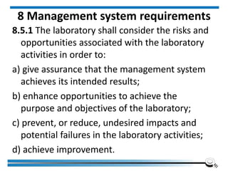 8 Management system requirements
8.5.1 The laboratory shall consider the risks and
opportunities associated with the laboratory
activities in order to:
a) give assurance that the management system
achieves its intended results;
b) enhance opportunities to achieve the
purpose and objectives of the laboratory;
c) prevent, or reduce, undesired impacts and
potential failures in the laboratory activities;
d) achieve improvement.
 