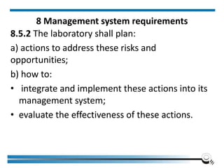 8 Management system requirements
8.5.2 The laboratory shall plan:
a) actions to address these risks and
opportunities;
b) how to:
• integrate and implement these actions into its
management system;
• evaluate the effectiveness of these actions.
 