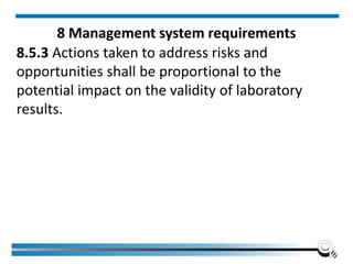 8 Management system requirements
8.5.3 Actions taken to address risks and
opportunities shall be proportional to the
potential impact on the validity of laboratory
results.
 