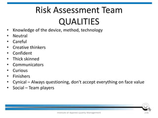 Risk Assessment Team
QUALITIES
• Knowledge of the device, method, technology
• Neutral
• Careful
• Creative thinkers
• Confident
• Thick skinned
• Communicators
• Curious
• Finishers
• Cynical – Always questioning, don't accept everything on face value
• Social – Team players
Institute of Applied Quality Management 256
 