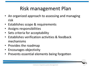 Risk management Plan
• An organized approach to assessing and managing
risk
• Establishes scope & requirements
• Assigns responsibilities
• Sets criteria for acceptability
• Establishes verification activities & feedback
mechanisms
• Provides the roadmap
• Encourages objectivity
• Prevents essential elements being forgotten
Institute of Applied Quality Management 257
 