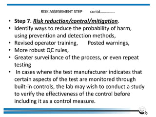 RISK ASSESEMENT STEP contd……………
• Step 7. Risk reduction/control/mitigation.
• Identify ways to reduce the probability of harm,
using prevention and detection methods,
• Revised operator training, Posted warnings,
• More robust QC rules,
• Greater surveillance of the process, or even repeat
testing
• In cases where the test manufacturer indicates that
certain aspects of the test are monitored through
built-in controls, the lab may wish to conduct a study
to verify the effectiveness of the control before
including it as a control measure.
Institute of Applied Quality Management 268
 