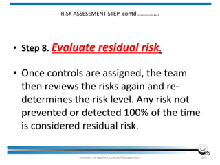 RISK ASSESEMENT STEP contd…………….
• Step 8. Evaluate residual risk.
• Once controls are assigned, the team
then reviews the risks again and re-
determines the risk level. Any risk not
prevented or detected 100% of the time
is considered residual risk.
Institute of Applied Quality Management 269
 