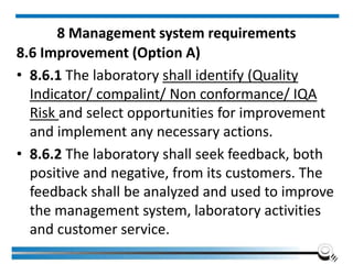 8 Management system requirements
8.6 Improvement (Option A)
• 8.6.1 The laboratory shall identify (Quality
Indicator/ compalint/ Non conformance/ IQA
Risk and select opportunities for improvement
and implement any necessary actions.
• 8.6.2 The laboratory shall seek feedback, both
positive and negative, from its customers. The
feedback shall be analyzed and used to improve
the management system, laboratory activities
and customer service.
 