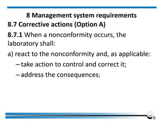 8 Management system requirements
8.7 Corrective actions (Option A)
8.7.1 When a nonconformity occurs, the
laboratory shall:
a) react to the nonconformity and, as applicable:
–take action to control and correct it;
–address the consequences;
 