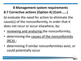 8 Management system requirements
8.7 Corrective actions (Option A) (Cont.…..)
b) evaluate the need for action to eliminate the
cause(s) of the nonconformity, in order that it
does not recur or occur elsewhere, by:
• reviewing and analyzing the nonconformity;
• determining the causes of the nonconformity
(RCA) ;
• determining if similar nonconformities exist, or
could potentially occur
 