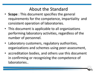 About the Standard
• Scope : This document specifies the general
requirements for the competence, impartiality and
consistent operation of laboratories.
• This document is applicable to all organizations
performing laboratory activities, regardless of the
number of personnel.
• Laboratory customers, regulatory authorities,
organizations and schemes using peer-assessment,
• accreditation bodies, and others use this document
in confirming or recognizing the competence of
laboratories..
 
