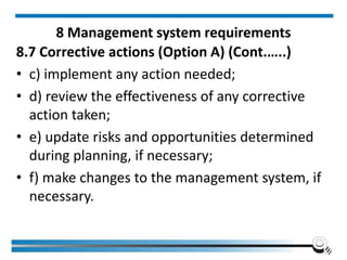 8 Management system requirements
8.7 Corrective actions (Option A) (Cont.…..)
• c) implement any action needed;
• d) review the effectiveness of any corrective
action taken;
• e) update risks and opportunities determined
during planning, if necessary;
• f) make changes to the management system, if
necessary.
 