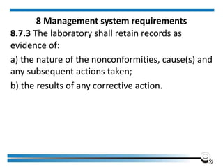 8 Management system requirements
8.7.3 The laboratory shall retain records as
evidence of:
a) the nature of the nonconformities, cause(s) and
any subsequent actions taken;
b) the results of any corrective action.
 
