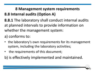 8 Management system requirements
8.8 Internal audits (Option A)
8.8.1 The laboratory shall conduct internal audits
at planned intervals to provide information on
whether the management system:
a) conforms to:
• the laboratory’s own requirements for its management
system, including the laboratory activities;
• the requirements of this document;
b) is effectively implemented and maintained.
 