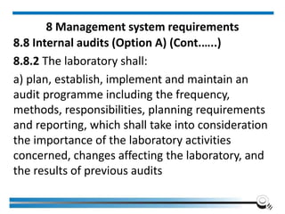 8 Management system requirements
8.8 Internal audits (Option A) (Cont.…..)
8.8.2 The laboratory shall:
a) plan, establish, implement and maintain an
audit programme including the frequency,
methods, responsibilities, planning requirements
and reporting, which shall take into consideration
the importance of the laboratory activities
concerned, changes affecting the laboratory, and
the results of previous audits
 