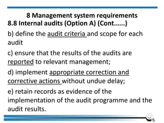 8 Management system requirements
8.8 Internal audits (Option A) (Cont.…..)
b) define the audit criteria and scope for each
audit
c) ensure that the results of the audits are
reported to relevant management;
d) implement appropriate correction and
corrective actions without undue delay;
e) retain records as evidence of the
implementation of the audit programme and the
audit results.
 