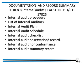 DOCUMENTATION AND RECORD SUMMARY
FOR 8.8 Internal audits CLAUSE OF ISO/IEC
17025
• Internal audit procedure
• List of Internal Auditors
• Internal Audit Plan
• Internal Audit Schedule
• Internal audit checklist
• Internal audit observation/ record
• Internal audit nonconformance
• Internal audit summary record
 