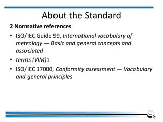 About the Standard
2 Normative references
• ISO/IEC Guide 99, International vocabulary of
metrology — Basic and general concepts and
associated
• terms (VIM)1
• ISO/IEC 17000, Conformity assessment — Vocabulary
and general principles
 