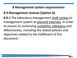 8 Management system requirements
8.9 Management reviews (Option A)
8.9.1 The laboratory management shall review its
management system at planned intervals, in order
to ensure its continuing suitability, adequacy and
effectiveness, including the stated policies and
objectives related to the fulfillment of this
document.
 