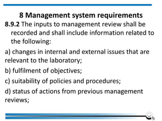 8 Management system requirements
8.9.2 The inputs to management review shall be
recorded and shall include information related to
the following:
a) changes in internal and external issues that are
relevant to the laboratory;
b) fulfilment of objectives;
c) suitability of policies and procedures;
d) status of actions from previous management
reviews;
 