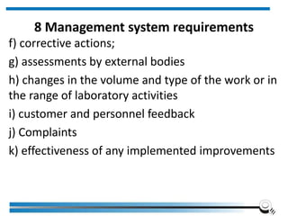 8 Management system requirements
f) corrective actions;
g) assessments by external bodies
h) changes in the volume and type of the work or in
the range of laboratory activities
i) customer and personnel feedback
j) Complaints
k) effectiveness of any implemented improvements
 