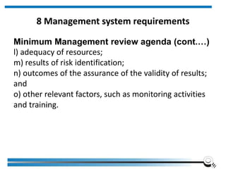 8 Management system requirements
Minimum Management review agenda (cont.…)
l) adequacy of resources;
m) results of risk identification;
n) outcomes of the assurance of the validity of results;
and
o) other relevant factors, such as monitoring activities
and training.
 