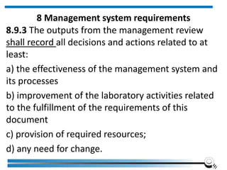 8 Management system requirements
8.9.3 The outputs from the management review
shall record all decisions and actions related to at
least:
a) the effectiveness of the management system and
its processes
b) improvement of the laboratory activities related
to the fulfillment of the requirements of this
document
c) provision of required resources;
d) any need for change.
 