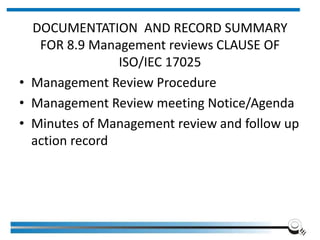 DOCUMENTATION AND RECORD SUMMARY
FOR 8.9 Management reviews CLAUSE OF
ISO/IEC 17025
• Management Review Procedure
• Management Review meeting Notice/Agenda
• Minutes of Management review and follow up
action record
 