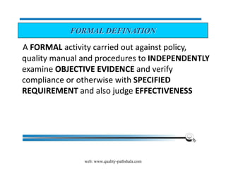 web: www.quality-pathshala.com
A FORMAL activity carried out against policy,
quality manual and procedures to INDEPENDENTLY
examine OBJECTIVE EVIDENCE and verify
compliance or otherwise with SPECIFIED
REQUIREMENT and also judge EFFECTIVENESS
FORMAL DEFINATION
 