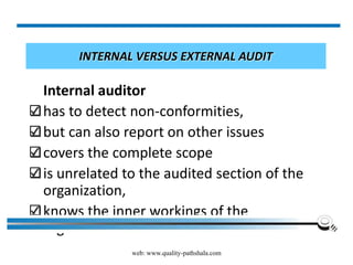 web: www.quality-pathshala.com
INTERNAL VERSUS EXTERNAL AUDIT
Internal auditor
has to detect non-conformities,
but can also report on other issues
covers the complete scope
is unrelated to the audited section of the
organization,
knows the inner workings of the
organization
 
