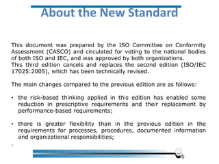This document was prepared by the ISO Committee on Conformity
Assessment (CASCO) and circulated for voting to the national bodies
of both ISO and IEC, and was approved by both organizations.
This third edition cancels and replaces the second edition (ISO/IEC
17025:2005), which has been technically revised.
The main changes compared to the previous edition are as follows:
• the risk-based thinking applied in this edition has enabled some
reduction in prescriptive requirements and their replacement by
performance-based requirements;
• there is greater flexibility than in the previous edition in the
requirements for processes, procedures, documented information
and organizational responsibilities;
.
About the New Standard
 