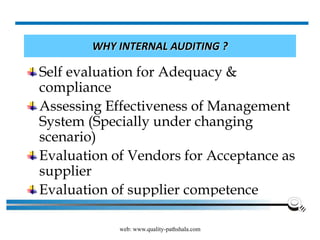 web: www.quality-pathshala.com
WHY INTERNAL AUDITING ?
Self evaluation for Adequacy &
compliance
Assessing Effectiveness of Management
System (Specially under changing
scenario)
Evaluation of Vendors for Acceptance as
supplier
Evaluation of supplier competence
 