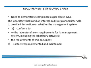 REQUIREMENTS OF ISO/IEC 17025
• Need to demonstrate compliance as per clause 8.8.1
The laboratory shall conduct internal audits at planned intervals
to provide information on whether the management system:
• a) conforms to:
• — the laboratory’s own requirements for its management
system, including the laboratory activities;
• the requirements of this document;
b) is effectively implemented and maintained.
web: www.quality-pathshala.com
 